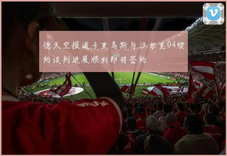 德天空报道卡里乌斯与沙尔克04续约谈判进展顺利即将签约