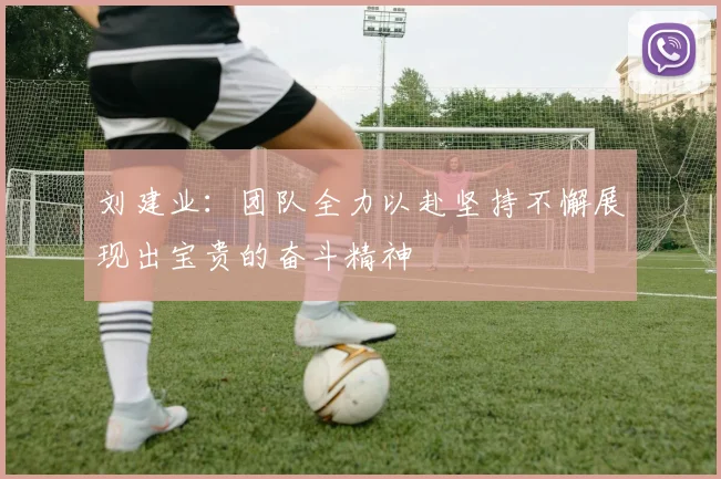 刘建业：团队全力以赴坚持不懈展现出宝贵的奋斗精神