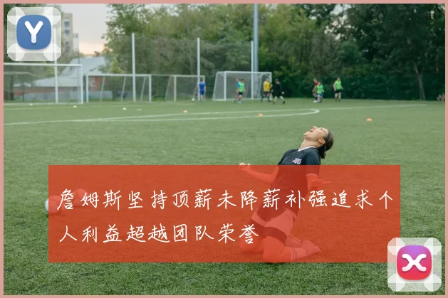 詹姆斯坚持顶薪未降薪补强追求个人利益超越团队荣誉
