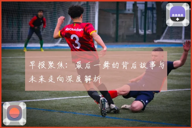 早报聚焦：最后一舞的背后故事与未来走向深度解析