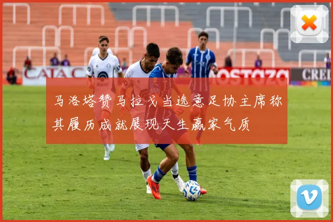 马洛塔赞马拉戈当选意足协主席称其履历成就展现天生赢家气质