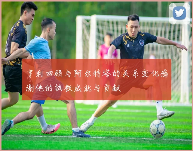 亨利回顾与阿尔特塔的关系变化感谢他的执教成就与贡献