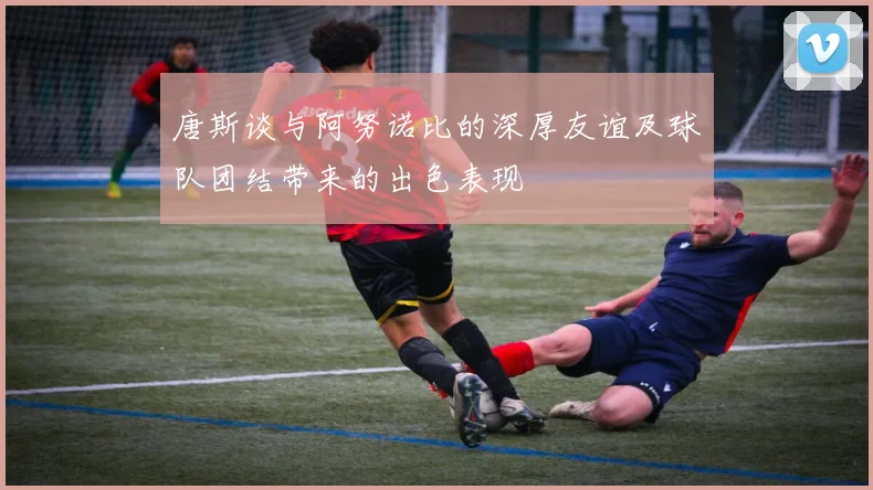 唐斯谈与阿努诺比的深厚友谊及球队团结带来的出色表现