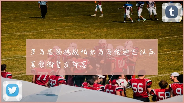 罗马客场挑战帕尔马马伦迪巴拉苏莱领衔首发阵容