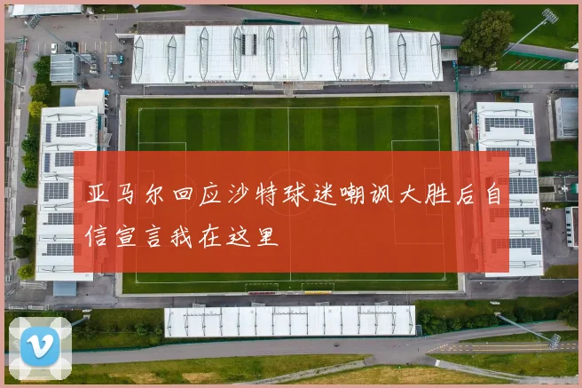 亚马尔回应沙特球迷嘲讽大胜后自信宣言我在这里