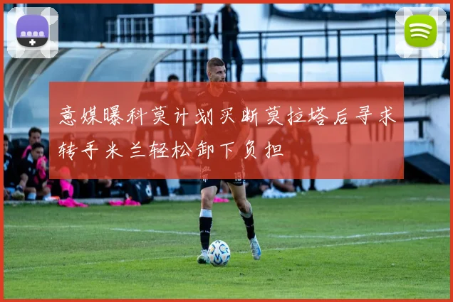 意媒曝科莫计划买断莫拉塔后寻求转手米兰轻松卸下负担