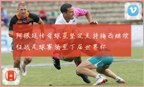 阿根廷传奇球星坚定支持梅西继续征战足球赛场至下届世界杯