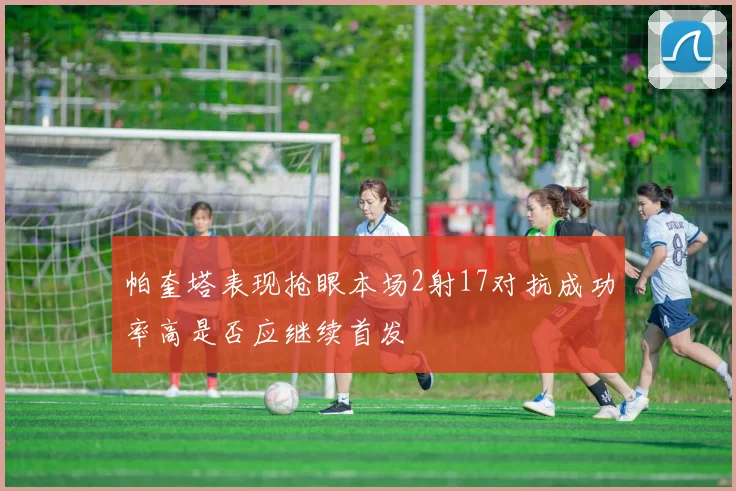 帕奎塔表现抢眼本场2射17对抗成功率高是否应继续首发