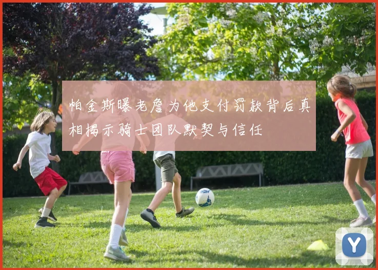 帕金斯曝老詹为他支付罚款背后真相揭示骑士团队默契与信任