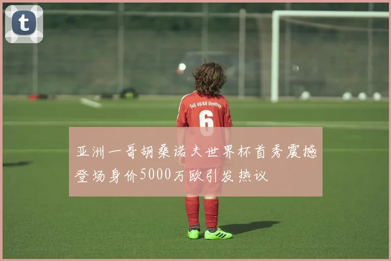 亚洲一哥胡桑诺夫世界杯首秀震撼登场身价5000万欧引发热议