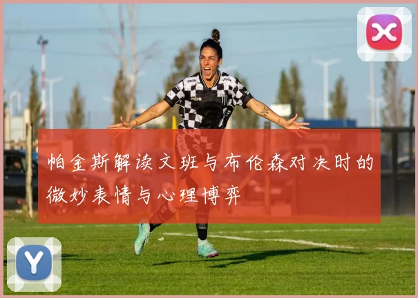 帕金斯解读文班与布伦森对决时的微妙表情与心理博弈