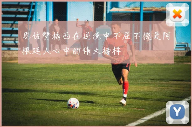 恩佐赞梅西在逆境中不屈不挠是阿根廷人心中的伟大榜样