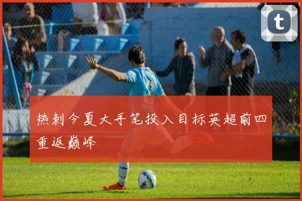热刺今夏大手笔投入目标英超前四重返巅峰