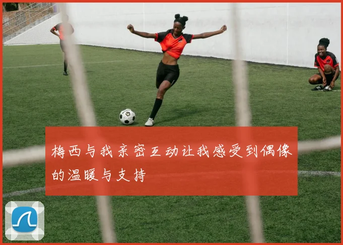 梅西与我亲密互动让我感受到偶像的温暖与支持