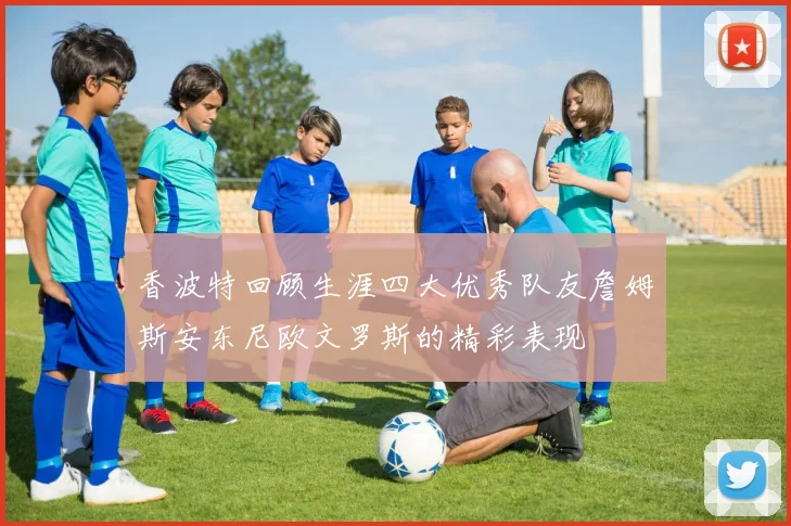 香波特回顾生涯四大优秀队友詹姆斯安东尼欧文罗斯的精彩表现
