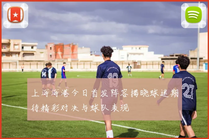 上海海港今日首发阵容揭晓球迷期待精彩对决与球队表现