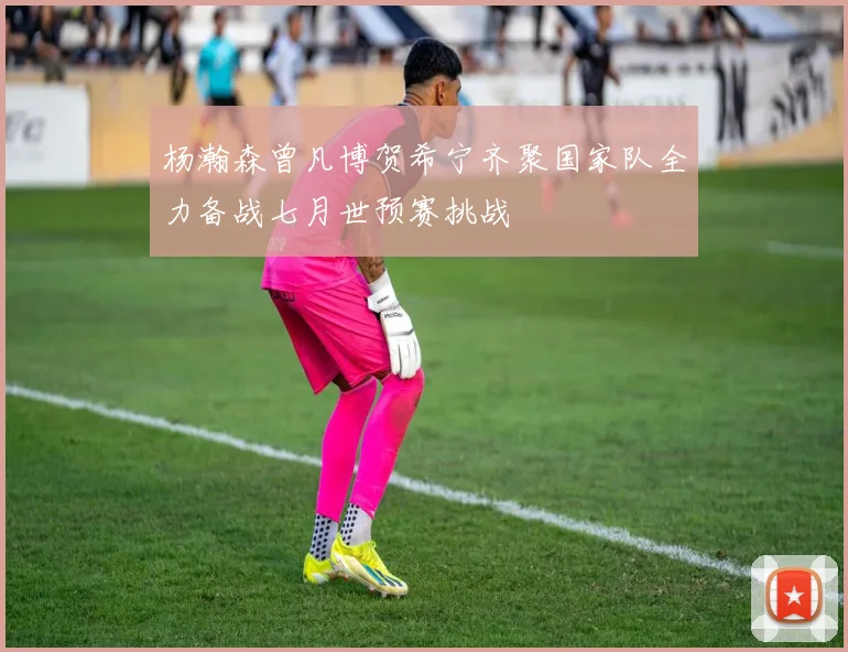 杨瀚森曾凡博贺希宁齐聚国家队全力备战七月世预赛挑战