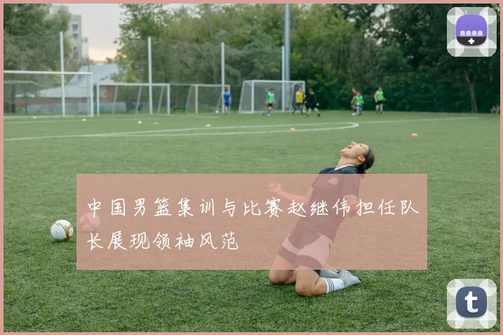 中国男篮集训与比赛赵继伟担任队长展现领袖风范