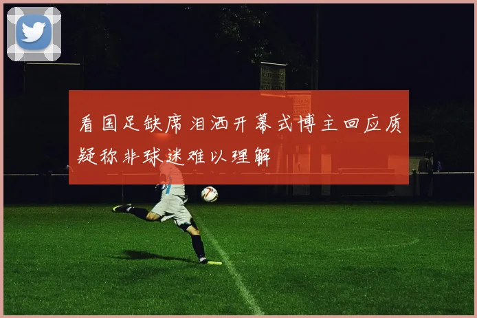 看国足缺席泪洒开幕式博主回应质疑称非球迷难以理解