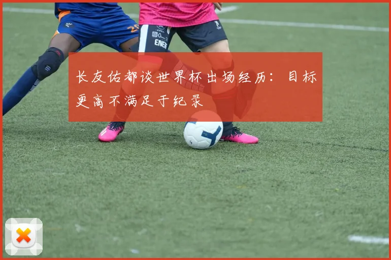 长友佑都谈世界杯出场经历：目标更高不满足于纪录
