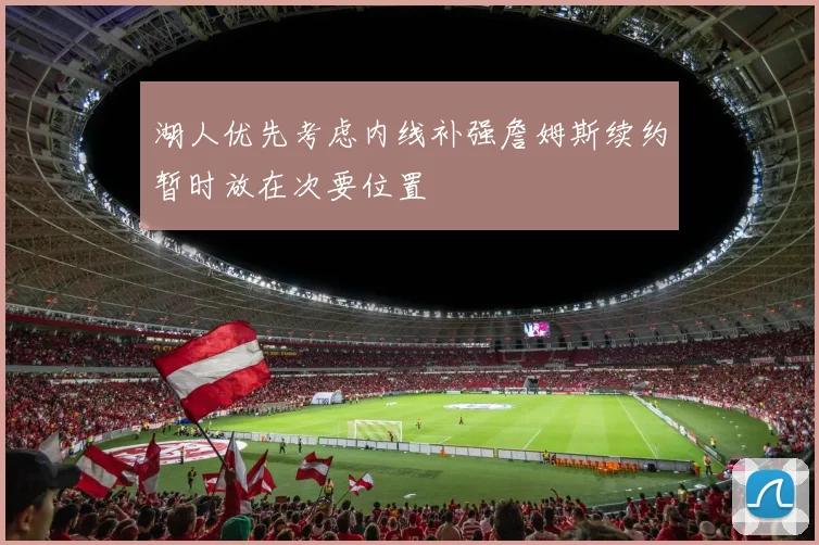 湖人优先考虑内线补强詹姆斯续约暂时放在次要位置