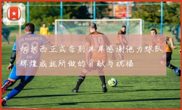 切尔西正式告别库库感谢他为球队辉煌成就所做的贡献与祝福