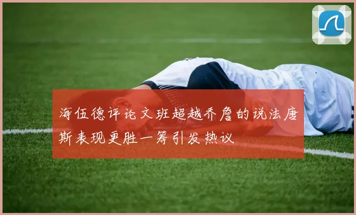 海伍德评论文班超越乔詹的说法唐斯表现更胜一筹引发热议