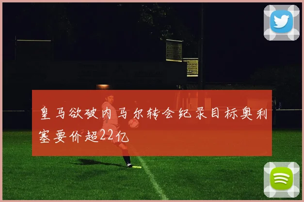 皇马欲破内马尔转会纪录目标奥利塞要价超22亿