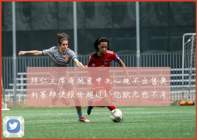 拜仁主席海纳重申决心绝不出售奥利塞即使报价超过15亿欧元也不考虑