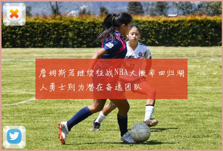 詹姆斯若继续征战NBA大概率回归湖人勇士则为潜在备选团队