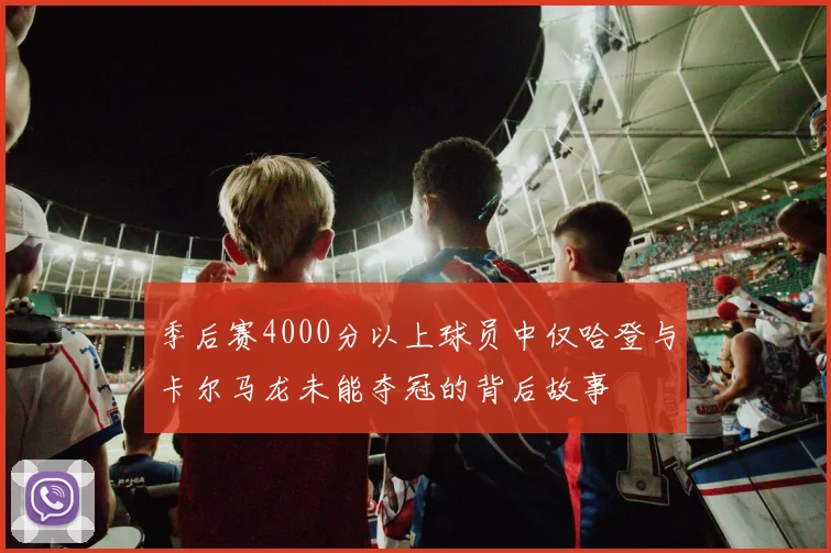 季后赛4000分以上球员中仅哈登与卡尔马龙未能夺冠的背后故事