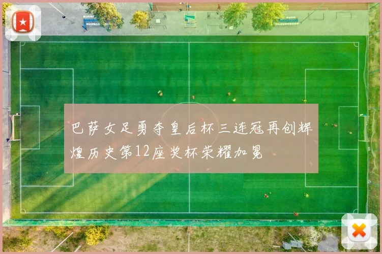 巴萨女足勇夺皇后杯三连冠再创辉煌历史第12座奖杯荣耀加冕