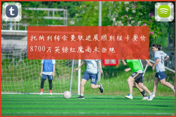 托纳利转会曼联进展顺利纽卡要价8700万英镑红魔尚未拒绝