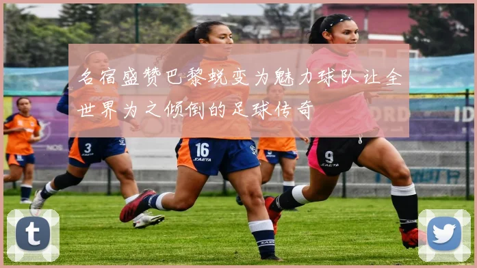 名宿盛赞巴黎蜕变为魅力球队让全世界为之倾倒的足球传奇
