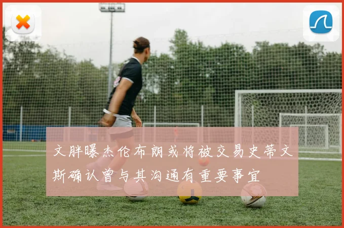 文胖曝杰伦布朗或将被交易史蒂文斯确认曾与其沟通有重要事宜